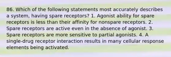 86. Which of the following statements most accurately describes a system, having spare receptors? 1. Agonist ability for spare receptors is less than their affinity for nonspare receptors. 2. Spare receptors are active even in the absence of agonist. 3. Spare receptors are more sensitive to partial agonists. 4. A single-drug receptor interaction results in many cellular response elements being activated.