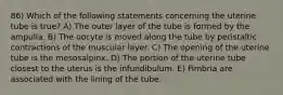 86) Which of the following statements concerning the uterine tube is true? A) The outer layer of the tube is formed by the ampulla. B) The oocyte is moved along the tube by peristaltic contractions of the muscular layer. C) The opening of the uterine tube is the mesosalpinx. D) The portion of the uterine tube closest to the uterus is the infundibulum. E) Fimbria are associated with the lining of the tube.