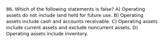 86. Which of the following statements is false? A) Operating assets do not include land held for future use. B) Operating assets include cash and accounts receivable. C) Operating assets include current assets and exclude noncurrent assets. D) Operating assets include inventory.