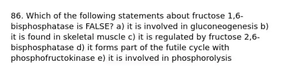 86. Which of the following statements about fructose 1,6-bisphosphatase is FALSE? a) it is involved in gluconeogenesis b) it is found in skeletal muscle c) it is regulated by fructose 2,6-bisphosphatase d) it forms part of the futile cycle with phosphofructokinase e) it is involved in phosphorolysis