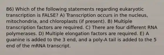 86) Which of the following statements regarding eukaryotic transcription is FALSE? A) Transcription occurs in the nucleus, mitochondria, and chloroplasts (if present). B) Multiple transcription factors are required. C) There are four different RNA polymerases. D) Multiple elongation factors are required. E) A guanine is added to the 3 end, and a poly-A tail is added to the 5 end of the mRNA transcript.