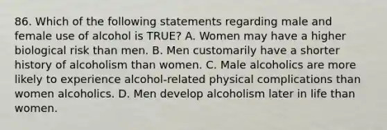 86. Which of the following statements regarding male and female use of alcohol is TRUE? A. Women may have a higher biological risk than men. B. Men customarily have a shorter history of alcoholism than women. C. Male alcoholics are more likely to experience alcohol-related physical complications than women alcoholics. D. Men develop alcoholism later in life than women.