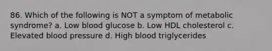 86. Which of the following is NOT a symptom of metabolic syndrome? a. Low blood glucose b. Low HDL cholesterol c. Elevated blood pressure d. High blood triglycerides