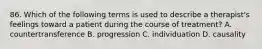 86. Which of the following terms is used to describe a therapist's feelings toward a patient during the course of treatment? A. countertransference B. progression C. individuation D. causality