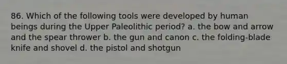 86. Which of the following tools were developed by human beings during the Upper Paleolithic period? a. the bow and arrow and the spear thrower b. the gun and canon c. the folding-blade knife and shovel d. the pistol and shotgun