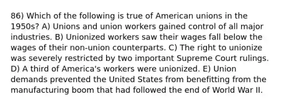 86) Which of the following is true of American unions in the 1950s? A) Unions and union workers gained control of all major industries. B) Unionized workers saw their wages fall below the wages of their non-union counterparts. C) The right to unionize was severely restricted by two important Supreme Court rulings. D) A third of America's workers were unionized. E) Union demands prevented the United States from benefitting from the manufacturing boom that had followed the end of World War II.