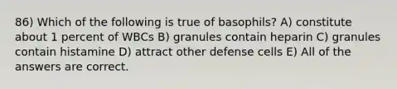 86) Which of the following is true of basophils? A) constitute about 1 percent of WBCs B) granules contain heparin C) granules contain histamine D) attract other defense cells E) All of the answers are correct.