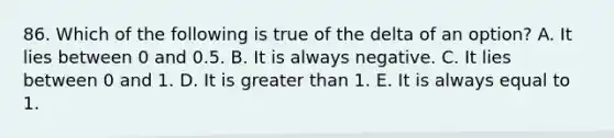 86. Which of the following is true of the delta of an option? A. It lies between 0 and 0.5. B. It is always negative. C. It lies between 0 and 1. D. It is greater than 1. E. It is always equal to 1.