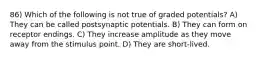 86) Which of the following is not true of graded potentials? A) They can be called postsynaptic potentials. B) They can form on receptor endings. C) They increase amplitude as they move away from the stimulus point. D) They are short-lived.