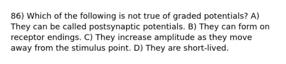 86) Which of the following is not true of graded potentials? A) They can be called postsynaptic potentials. B) They can form on receptor endings. C) They increase amplitude as they move away from the stimulus point. D) They are short-lived.