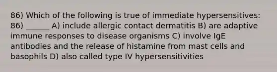 86) Which of the following is true of immediate hypersensitives: 86) ______ A) include allergic contact dermatitis B) are adaptive immune responses to disease organisms C) involve IgE antibodies and the release of histamine from mast cells and basophils D) also called type IV hypersensitivities