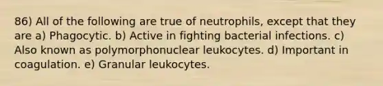 86) All of the following are true of neutrophils, except that they are a) Phagocytic. b) Active in fighting bacterial infections. c) Also known as polymorphonuclear leukocytes. d) Important in coagulation. e) Granular leukocytes.