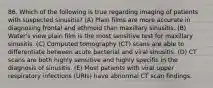 86. Which of the following is true regarding imaging of patients with suspected sinusitis? (A) Plain films are more accurate in diagnosing frontal and ethmoid than maxillary sinusitis. (B) Water's view plain film is the most sensitive test for maxillary sinusitis. (C) Computed tomography (CT) scans are able to differentiate between acute bacterial and viral sinusitis. (D) CT scans are both highly sensitive and highly specific in the diagnosis of sinusitis. (E) Most patients with viral upper respiratory infections (URIs) have abnormal CT scan findings.