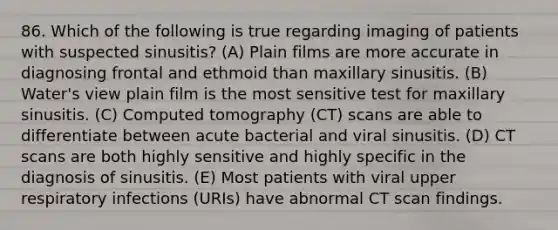 86. Which of the following is true regarding imaging of patients with suspected sinusitis? (A) Plain films are more accurate in diagnosing frontal and ethmoid than maxillary sinusitis. (B) Water's view plain film is the most sensitive test for maxillary sinusitis. (C) Computed tomography (CT) scans are able to differentiate between acute bacterial and viral sinusitis. (D) CT scans are both highly sensitive and highly specific in the diagnosis of sinusitis. (E) Most patients with viral upper respiratory infections (URIs) have abnormal CT scan findings.