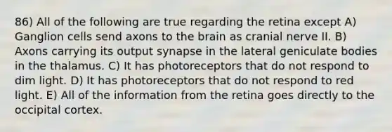 86) All of the following are true regarding the retina except A) Ganglion cells send axons to the brain as cranial nerve II. B) Axons carrying its output synapse in the lateral geniculate bodies in the thalamus. C) It has photoreceptors that do not respond to dim light. D) It has photoreceptors that do not respond to red light. E) All of the information from the retina goes directly to the occipital cortex.