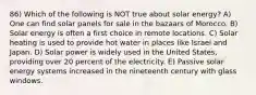 86) Which of the following is NOT true about solar energy? A) One can find solar panels for sale in the bazaars of Morocco. B) Solar energy is often a first choice in remote locations. C) Solar heating is used to provide hot water in places like Israel and Japan. D) Solar power is widely used in the United States, providing over 20 percent of the electricity. E) Passive solar energy systems increased in the nineteenth century with glass windows.