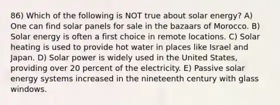 86) Which of the following is NOT true about solar energy? A) One can find solar panels for sale in the bazaars of Morocco. B) Solar energy is often a first choice in remote locations. C) Solar heating is used to provide hot water in places like Israel and Japan. D) Solar power is widely used in the United States, providing over 20 percent of the electricity. E) Passive solar energy systems increased in the nineteenth century with glass windows.