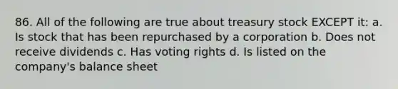 86. All of the following are true about treasury stock EXCEPT it: a. Is stock that has been repurchased by a corporation b. Does not receive dividends c. Has voting rights d. Is listed on the company's balance sheet