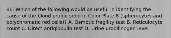 86. Which of the following would be useful in identifying the cause of the blood profile seen in Color Plate 8 (spherocytes and polychromatic red cells)? A. Osmotic fragility test B. Reticulocyte count C. Direct antiglobulin test D. Urine urobilinogen level