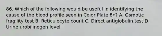 86. Which of the following would be useful in identifying the cause of the blood profile seen in Color Plate 8•? A. Osmotic fragility test B. Reticulocyte count C. Direct antiglobulin test D. Urine urobilinogen level