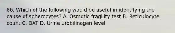 86. Which of the following would be useful in identifying the cause of spherocytes? A. Osmotic fragility test B. Reticulocyte count C. DAT D. Urine urobilinogen level