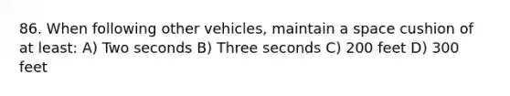 86. When following other vehicles, maintain a space cushion of at least: A) Two seconds B) Three seconds C) 200 feet D) 300 feet