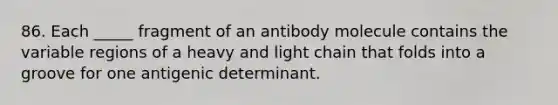 86. Each _____ fragment of an antibody molecule contains the variable regions of a heavy and light chain that folds into a groove for one antigenic determinant.