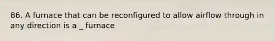 86. A furnace that can be reconfigured to allow airflow through in any direction is a _ furnace