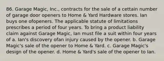 86. Garage Magic, Inc., contracts for the sale of a cettain number of garage door openers to Home & Yard Hardware stores. Ian buys one ofopeners. The applicable statute of limitations prescribes a period of four years. To bring a product liability claim against Garage Magic, Ian must file a suit within four years of a. Ian's discovery ofan injury caused by the opener. b. Garage Magic's sale of the opener to Home & Yard. c. Garage Magic's design of the opener. d. Home & Yard's sale of the opener to Ian.