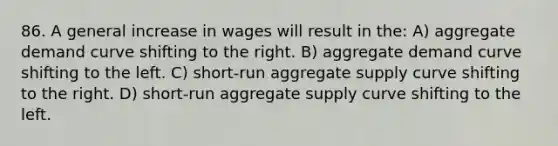 86. A general increase in wages will result in the: A) aggregate demand curve shifting to the right. B) aggregate demand curve shifting to the left. C) short-run aggregate supply curve shifting to the right. D) short-run aggregate supply curve shifting to the left.