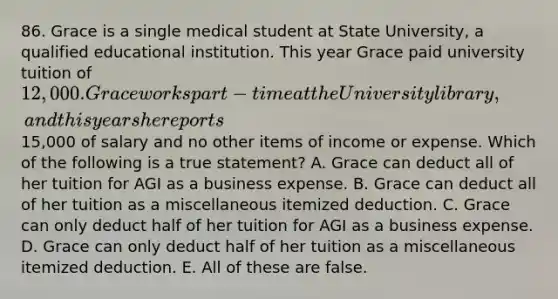 86. Grace is a single medical student at State University, a qualified educational institution. This year Grace paid university tuition of 12,000. Grace works part-time at the University library, and this year she reports15,000 of salary and no other items of income or expense. Which of the following is a true statement? A. Grace can deduct all of her tuition for AGI as a business expense. B. Grace can deduct all of her tuition as a miscellaneous itemized deduction. C. Grace can only deduct half of her tuition for AGI as a business expense. D. Grace can only deduct half of her tuition as a miscellaneous itemized deduction. E. All of these are false.