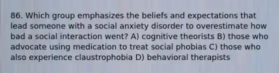 86. Which group emphasizes the beliefs and expectations that lead someone with a social anxiety disorder to overestimate how bad a social interaction went? A) cognitive theorists B) those who advocate using medication to treat social phobias C) those who also experience claustrophobia D) behavioral therapists