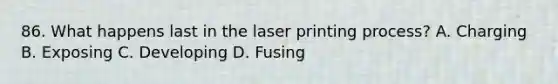 86. What happens last in the laser printing process? A. Charging B. Exposing C. Developing D. Fusing