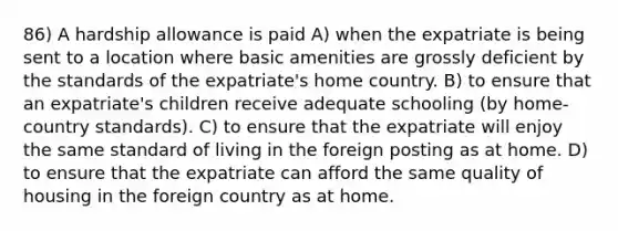 86) A hardship allowance is paid A) when the expatriate is being sent to a location where basic amenities are grossly deficient by the standards of the expatriate's home country. B) to ensure that an expatriate's children receive adequate schooling (by home-country standards). C) to ensure that the expatriate will enjoy the same standard of living in the foreign posting as at home. D) to ensure that the expatriate can afford the same quality of housing in the foreign country as at home.