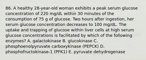 86. A healthy 28-year-old woman exhibits a peak serum glucose concentration of 220 mg/dL within 30 minutes of the consumption of 75 g of glucose. Two hours after ingestion, her serum glucose concentration decreases to 100 mg/dL. The uptake and trapping of glucose within liver cells at high serum glucose concentrations is facilitated by which of the following enzymes? A. galactokinase B. glucokinase C. phosphoenolpyruvate carboxykinase (PEPCK) D. phosphofructokinase-1 (PFK1) E. pyruvate dehydrogenase