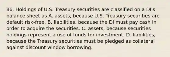 86. Holdings of U.S. Treasury securities are classified on a DI's balance sheet as A. assets, because U.S. Treasury securities are default risk-free. B. liabilities, because the DI must pay cash in order to acquire the securities. C. assets, because securities holdings represent a use of funds for investment. D. liabilities, because the Treasury securities must be pledged as collateral against discount window borrowing.