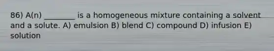 86) A(n) ________ is a homogeneous mixture containing a solvent and a solute. A) emulsion B) blend C) compound D) infusion E) solution