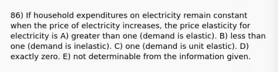 86) If household expenditures on electricity remain constant when the price of electricity increases, the price elasticity for electricity is A) greater than one (demand is elastic). B) less than one (demand is inelastic). C) one (demand is unit elastic). D) exactly zero. E) not determinable from the information given.