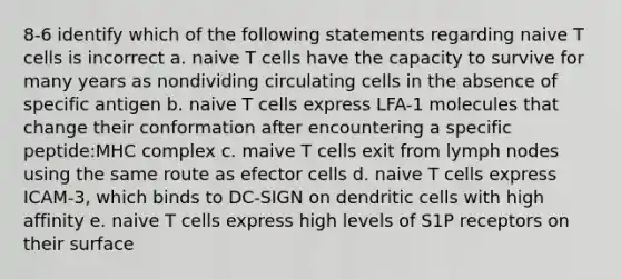 8-6 identify which of the following statements regarding naive T cells is incorrect a. naive T cells have the capacity to survive for many years as nondividing circulating cells in the absence of specific antigen b. naive T cells express LFA-1 molecules that change their conformation after encountering a specific peptide:MHC complex c. maive T cells exit from lymph nodes using the same route as efector cells d. naive T cells express ICAM-3, which binds to DC-SIGN on dendritic cells with high affinity e. naive T cells express high levels of S1P receptors on their surface