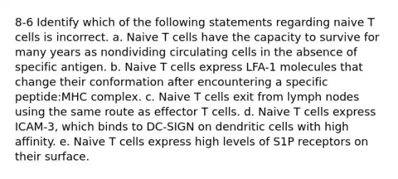 8-6 Identify which of the following statements regarding naive T cells is incorrect. a. Naive T cells have the capacity to survive for many years as nondividing circulating cells in the absence of specific antigen. b. Naive T cells express LFA-1 molecules that change their conformation after encountering a specific peptide:MHC complex. c. Naive T cells exit from lymph nodes using the same route as effector T cells. d. Naive T cells express ICAM-3, which binds to DC-SIGN on dendritic cells with high affinity. e. Naive T cells express high levels of S1P receptors on their surface.