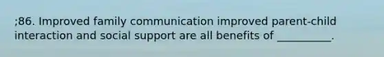 ;86. Improved family communication improved parent-child interaction and social support are all benefits of __________.