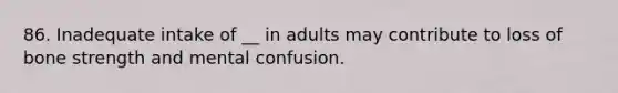 86. Inadequate intake of __ in adults may contribute to loss of bone strength and mental confusion.