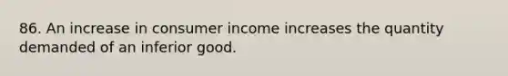 86. An increase in consumer income increases the quantity demanded of an inferior good.