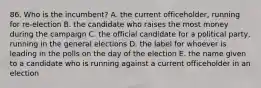 86. Who is the incumbent? A. the current officeholder, running for re-election B. the candidate who raises the most money during the campaign C. the official candidate for a political party, running in the general elections D. the label for whoever is leading in the polls on the day of the election E. the name given to a candidate who is running against a current officeholder in an election