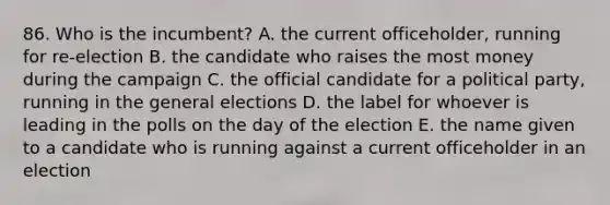 86. Who is the incumbent? A. the current officeholder, running for re-election B. the candidate who raises the most money during the campaign C. the official candidate for a political party, running in the general elections D. the label for whoever is leading in the polls on the day of the election E. the name given to a candidate who is running against a current officeholder in an election