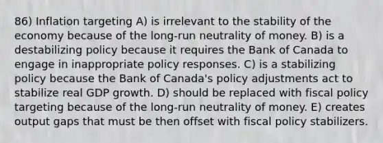 86) Inflation targeting A) is irrelevant to the stability of the economy because of the long-run neutrality of money. B) is a destabilizing policy because it requires the Bank of Canada to engage in inappropriate policy responses. C) is a stabilizing policy because the Bank of Canada's policy adjustments act to stabilize real GDP growth. D) should be replaced with fiscal policy targeting because of the long-run neutrality of money. E) creates output gaps that must be then offset with fiscal policy stabilizers.