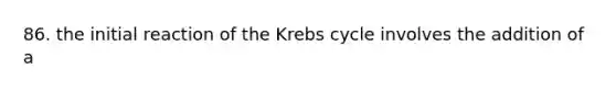 86. the initial reaction of the Krebs cycle involves the addition of a