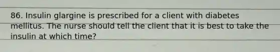 86. Insulin glargine is prescribed for a client with diabetes mellitus. The nurse should tell the client that it is best to take the insulin at which time?