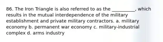 86. ​The Iron Triangle is also referred to as the __________, which results in the mutual interdependence of the military establishment and private military contractors. a. ​military economy b. ​permanent war economy c. ​military-industrial complex d. ​arms industry