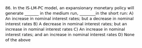 86. In the​ IS-LM-PC model, an expansionary monetary policy will generate​ _______ in the medium​ run, ________in the short​ run: A) An increase in nominal interest​ rates; but a decrease in nominal interest rates B) A decrease in nominal interest​ rates; but an increase in nominal interest rates C) An increase in nominal interest​ rates; and an increase in nominal interest rates D) None of the above